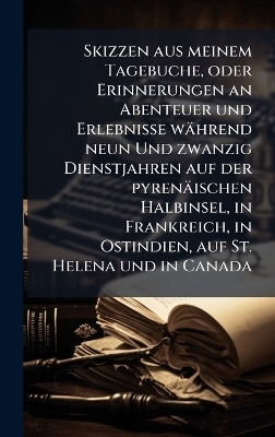 Skizzen aus meinem Tagebuche, oder Erinnerungen an Abenteuer und Erlebnisse w&auml;hrend neun Und zwanzig Dienstjahren auf der pyren&auml;ischen Halbinsel, in Frankreich, in Ostindien, auf St. Helena und in Canada