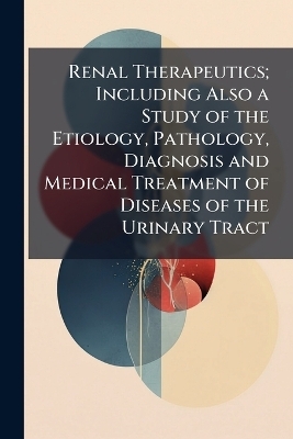 Renal Therapeutics; Including Also a Study of the Etiology, Pathology, Diagnosis and Medical Treatment of Diseases of the Urinary Tract