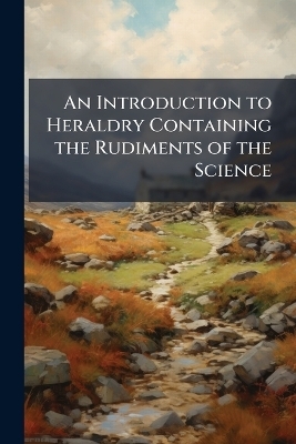 An Introduction to Heraldry Containing the Rudiments of the Science