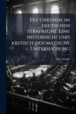 Die Urkunde im deutschen Strafrecht. Eine historische und kritisch-dogmatische Untersuchung - Paul Merkel