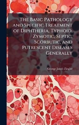 The Basic Pathology and Specific Treatment of Diphtheria, Typhoid, Zymotic, Septic, Scorbutic, and Putrescent Diseases Generally - George Jacob Ziegler