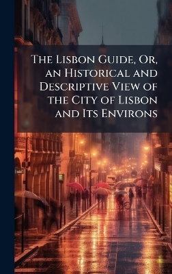 The Lisbon Guide, Or, an Historical and Descriptive View of the City of Lisbon and Its Environs