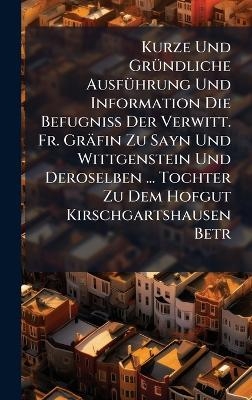 Kurze Und Gr&Atilde;1/4ndliche Ausf&Atilde;1/4hrung Und Information Die Befugni&Atilde; Der Verwitt. Fr. Gr&auml;fin Zu Sayn Und Wittgenstein Und Deroselben ... Tochter Zu Dem Hofgut Kirschgartshausen Betr -  Anonymous