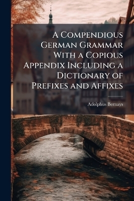 A Compendious German Grammar With a Copious Appendix Including a Dictionary of Prefixes and Affixes