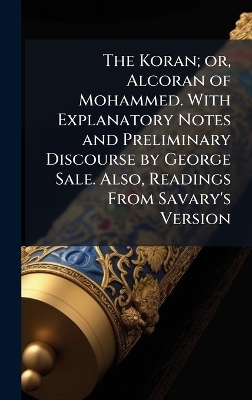 The Koran; or, Alcoran of Mohammed. With Explanatory Notes and Preliminary Discourse by George Sale. Also, Readings From Savary's Version