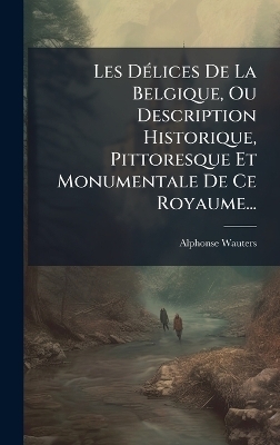 Les D&Atilde;(c)lices De La Belgique, Ou Description Historique, Pittoresque Et Monumentale De Ce Royaume... - Alphonse Wauters