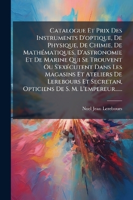 Catalogue Et Prix Des Instruments D'optique, De Physique, De Chimie, De Math&Atilde;(c)matiques, D'astronomie Et De Marine Qui Se Trouvent Ou S'ex&Atilde;(c)cutent Dans Les Magasins Et Ateliers De Lerebours Et Secretan, Opticiens De S. M. L'empereur...... - Noel-Jean Lerebours