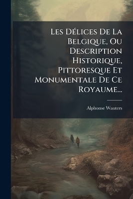 Les D&Atilde;(c)lices De La Belgique, Ou Description Historique, Pittoresque Et Monumentale De Ce Royaume... - Alphonse Wauters