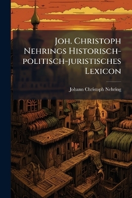 Joh. Christoph Nehrings Historisch-politisch-juristisches Lexicon - Johann Christoph Nehring