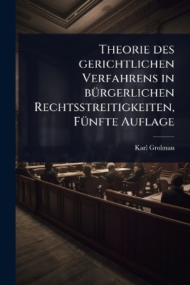 Theorie des gerichtlichen Verfahrens in b&Atilde;1/4rgerlichen Rechtsstreitigkeiten, F&Atilde;1/4nfte Auflage - Karl Grolman