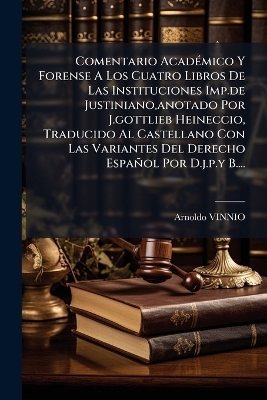 Comentario AcadÃ(c)mico Y Forense A Los Cuatro Libros De Las Instituciones Imp.de Justiniano, anotado Por J.gottlieb Heineccio, Traducido Al Castellano Con Las Variantes Del Derecho Español Por D.j.p.y B....