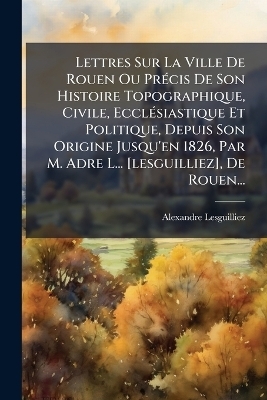 Lettres Sur La Ville De Rouen Ou PrÃ(c)cis De Son Histoire Topographique, Civile, EcclÃ(c)siastique Et Politique, Depuis Son Origine Jusqu'en 1826, Par M. Adre L... [lesguilliez], De Rouen...
