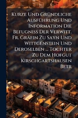 Kurze Und GrÃ1/4ndliche AusfÃ1/4hrung Und Information Die BefugniÃ Der Verwitt. Fr. Gräfin Zu Sayn Und Wittgenstein Und Deroselben ... Tochter Zu Dem Hofgut Kirschgartshausen Betr