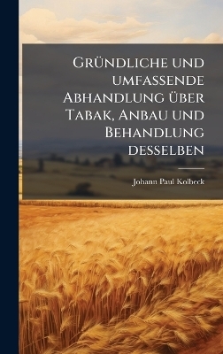 Gr&Atilde;1/4ndliche und umfassende Abhandlung &Atilde;1/4ber Tabak, Anbau und Behandlung desselben - Johann Paul Kolbeck