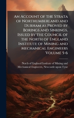 An Account of the Strata of Northumberland and Durham as Proved by Borings and Sinkings. Issued by the Council of the North of England Institute of Mining and Mechanical Engineers Volume 5-6 - 