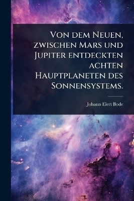 Von dem Neuen, zwischen Mars und Jupiter entdeckten achten Hauptplaneten des Sonnensystems. - Johann Elert Bode