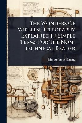 The Wonders Of Wireless Telegraphy Explained In Simple Terms For The Non-technical Reader - John Ambrose Fleming