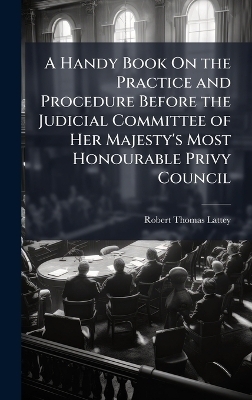 A Handy Book On the Practice and Procedure Before the Judicial Committee of Her Majesty's Most Honourable Privy Council