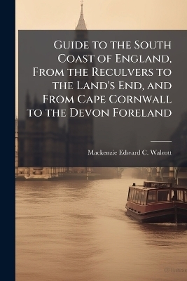 Guide to the South Coast of England, From the Reculvers to the Land's End, and From Cape Cornwall to the Devon Foreland - MacKenzie Edward C Walcott