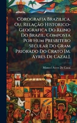 Corografia Brazilica, Ou, Rela&ccedil;&Atilde;&pound;o Historico-Geografica Do Reino Do Brazil, Composta Por Hum Presbitero Secular Do Gram Priorado Do Crato [M. Ayres De Cazal]. - Manoel Ayres De Cazal
