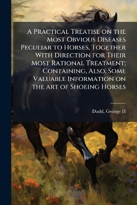 A Practical Treatise on the Most Obvious Diseases Peculiar to Horses, Together With Direction for Their Most Rational Treatment; Containing, Also, Some Valuable Information on the art of Shoeing Horses - 