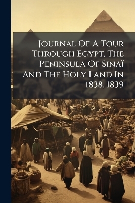 Journal Of A Tour Through Egypt, The Peninsula Of Sinaï And The Holy Land In 1838, 1839