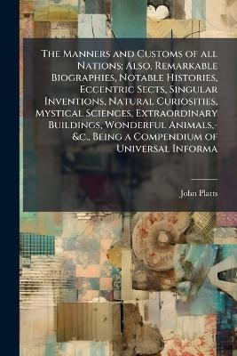 The Manners and Customs of all Nations; Also, Remarkable Biographies, Notable Histories, Eccentric Sects, Singular Inventions, Natural Curiosities, Mystical Sciences, Extraordinary Buildings, Wonderful Animals, -&c., Being a Compendium of Universal Informa - John Platts