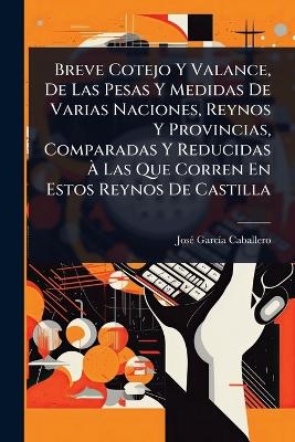 Breve Cotejo Y Valance, De Las Pesas Y Medidas De Varias Naciones, Reynos Y Provincias, Comparadas Y Reducidas Ã Las Que Corren En Estos Reynos De Castilla