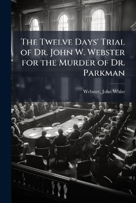 The Twelve Days' Trial of Dr. John W. Webster for the Murder of Dr. Parkman - 