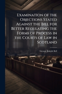 Examination of the Objections Stated Against the Bill for Better Regulating the Forms of Process in the Courts of Law in Scotland - George Joseph Bell