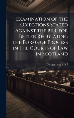 Examination of the Objections Stated Against the Bill for Better Regulating the Forms of Process in the Courts of Law in Scotland - George Joseph Bell