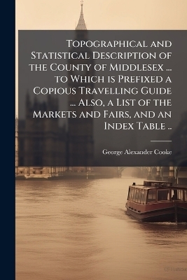 Topographical and Statistical Description of the County of Middlesex ... to Which is Prefixed a Copious Travelling Guide ... Also, a List of the Markets and Fairs, and an Index Table .. - George Alexander Cooke
