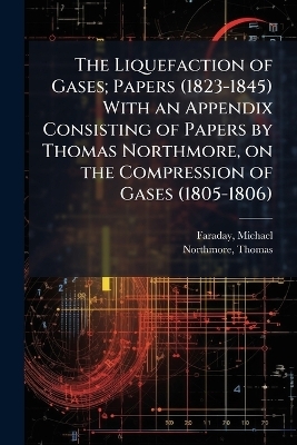 The Liquefaction of Gases; Papers (1823-1845) With an Appendix Consisting of Papers by Thomas Northmore, on the Compression of Gases (1805-1806) - Michael Faraday, Northmore Thomas 1766-1851