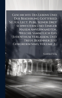 Geschichte Des Lebens Und Der Bekehrung Gottfried Seligs, Lect. Publ. Seiner Drey Schwestern Und Einiger Nahen Anverwandten, Welche Sämmtlich Das Judenthum Verlassen, Und Treue Bekenner Jesu Geworden Sind, Volume 2...