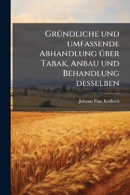 Gr&Atilde;1/4ndliche und umfassende Abhandlung &Atilde;1/4ber Tabak, Anbau und Behandlung desselben - Johann Paul Kolbeck
