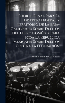 C&Atilde;3digo Penal Para El Distrito Federal Y Territorio De La Baja-California Sobre Delitos Del Fuero Com&Atilde;&deg;n Y Para Toda La Rep&Atilde;&deg;blica Mexicana Sobre Delitos Contra La Federaci&Atilde;3n - Antonio Mart&atilde;-Nez de Castro