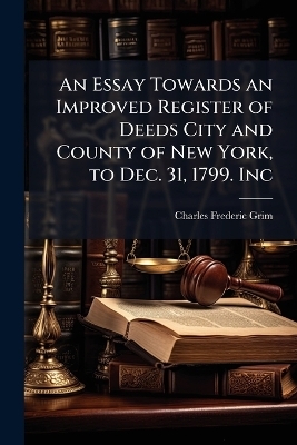 An Essay Towards an Improved Register of Deeds City and County of New York, to Dec. 31, 1799. Inc