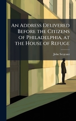 An Address Delivered Before the Citizens of Philadelphia, at the House of Refuge - John Sergeant