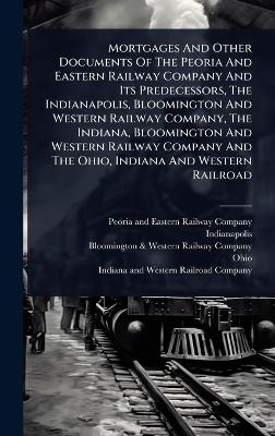 Mortgages And Other Documents Of The Peoria And Eastern Railway Company And Its Predecessors, The Indianapolis, Bloomington And Western Railway Company, The Indiana, Bloomington And Western Railway Company And The Ohio, Indiana And Western Railroad