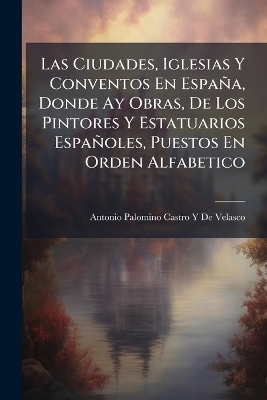 Las Ciudades, Iglesias Y Conventos En Espa&ntilde;a, Donde Ay Obras, De Los Pintores Y Estatuarios Espa&ntilde;oles, Puestos En Orden Alfabetico - Antonio Palomino Castro Y De Velasco