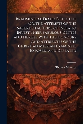 Brahminical Fraud Detected, Or, the Attempts of the Sacerdotal Tribe of India to Invest Their Fabulous Deities and Heroes With the Honours and Attributes of the Christian Messiah Examined, Exposed, and Defeated - Thomas Maurice