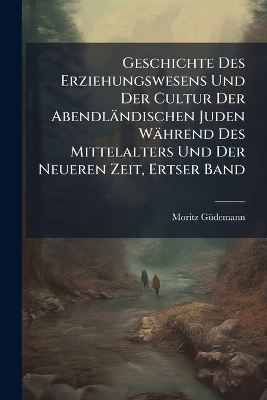 Geschichte Des Erziehungswesens Und Der Cultur Der Abendländischen Juden Während Des Mittelalters Und Der Neueren Zeit, Ertser Band