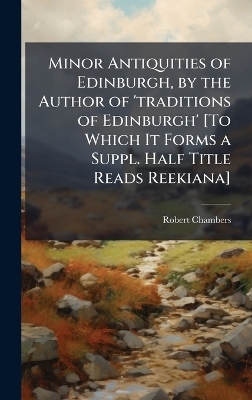 Minor Antiquities of Edinburgh, by the Author of 'traditions of Edinburgh' [To Which It Forms a Suppl. Half Title Reads Reekiana] - Robert Chambers