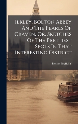 Ilkley, Bolton Abbey And The Pearls Of Craven, Or, Sketches Of The Prettiest Spots In That Interesting District - Benson Bailey