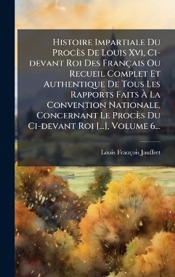 Histoire Impartiale Du Proc&egrave;s De Louis Xvi, Ci-devant Roi Des Fran&ccedil;ais Ou Recueil Complet Et Authentique De Tous Les Rapports Faits &Atilde; La Convention Nationale, Concernant Le Proc&egrave;s Du Ci-devant Roi [...], Volume 6... - Louis-Fran&ccedil;ois Jauffret
