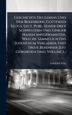 Geschichte Des Lebens Und Der Bekehrung Gottfried Seligs, Lect. Publ. Seiner Drey Schwestern Und Einiger Nahen Anverwandten, Welche Sämmtlich Das Judenthum Verlassen, Und Treue Bekenner Jesu Geworden Sind, Volume 1...