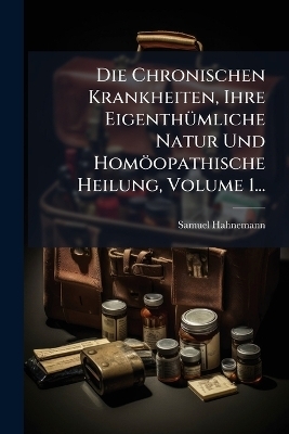 Die Chronischen Krankheiten, Ihre EigenthÃ1/4mliche Natur Und Homöopathische Heilung, Volume 1...