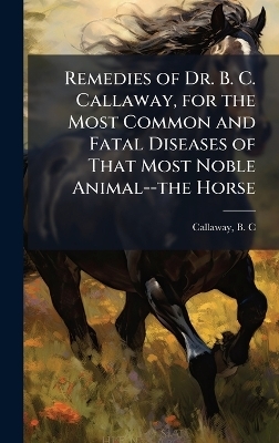 Remedies of Dr. B. C. Callaway, for the Most Common and Fatal Diseases of That Most Noble Animal--the Horse - 