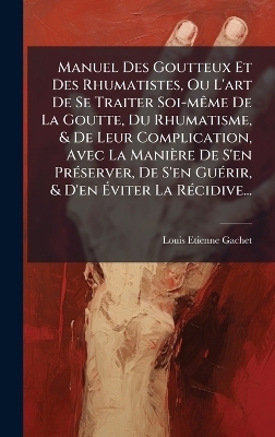 Manuel Des Goutteux Et Des Rhumatistes, Ou L'art De Se Traiter Soi-m&Atilde;ame De La Goutte, Du Rhumatisme, & De Leur Complication, Avec La Mani&egrave;re De S'en Pr&Atilde;(c)server, De S'en Gu&Atilde;(c)rir, & D'en &Atilde;viter La R&Atilde;(c)cidive... - Louis Etienne Gachet