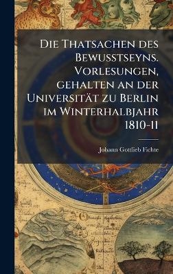 Die Thatsachen des Bewusstseyns. Vorlesungen, gehalten an der Universit&auml;t zu Berlin im Winterhalbjahr 1810-11 - Johann Gottlieb Fichte